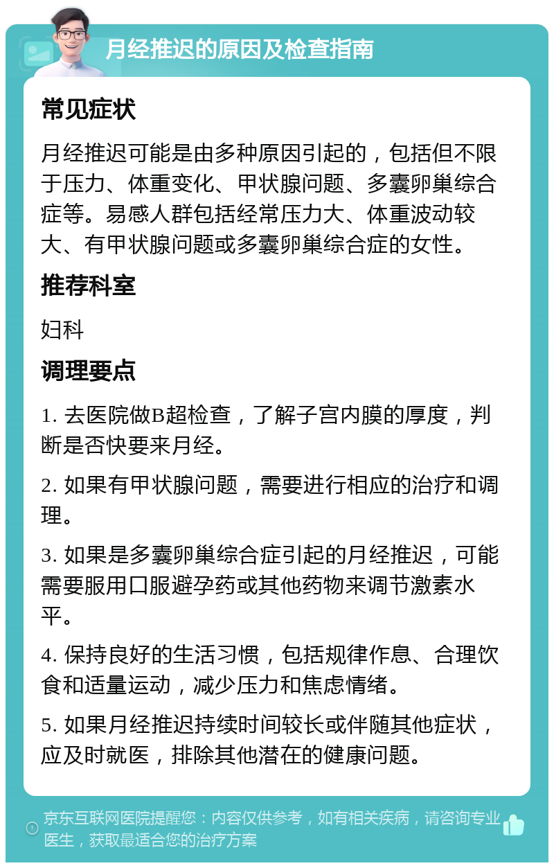 月经推迟的原因及检查指南 常见症状 月经推迟可能是由多种原因引起的，包括但不限于压力、体重变化、甲状腺问题、多囊卵巢综合症等。易感人群包括经常压力大、体重波动较大、有甲状腺问题或多囊卵巢综合症的女性。 推荐科室 妇科 调理要点 1. 去医院做B超检查，了解子宫内膜的厚度，判断是否快要来月经。 2. 如果有甲状腺问题，需要进行相应的治疗和调理。 3. 如果是多囊卵巢综合症引起的月经推迟，可能需要服用口服避孕药或其他药物来调节激素水平。 4. 保持良好的生活习惯，包括规律作息、合理饮食和适量运动，减少压力和焦虑情绪。 5. 如果月经推迟持续时间较长或伴随其他症状，应及时就医，排除其他潜在的健康问题。