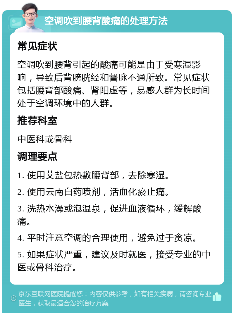 空调吹到腰背酸痛的处理方法 常见症状 空调吹到腰背引起的酸痛可能是由于受寒湿影响，导致后背膀胱经和督脉不通所致。常见症状包括腰背部酸痛、肾阳虚等，易感人群为长时间处于空调环境中的人群。 推荐科室 中医科或骨科 调理要点 1. 使用艾盐包热敷腰背部，去除寒湿。 2. 使用云南白药喷剂，活血化瘀止痛。 3. 洗热水澡或泡温泉，促进血液循环，缓解酸痛。 4. 平时注意空调的合理使用，避免过于贪凉。 5. 如果症状严重，建议及时就医，接受专业的中医或骨科治疗。