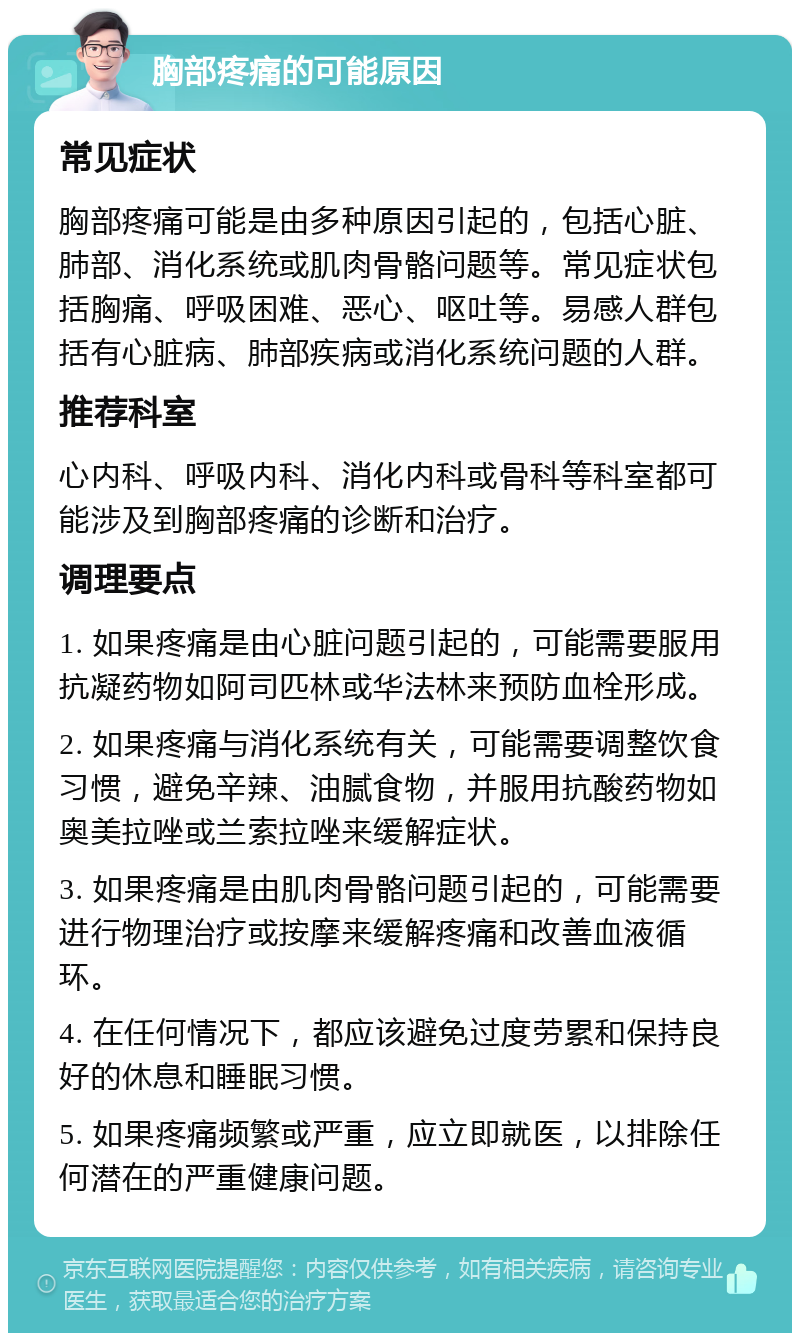 胸部疼痛的可能原因 常见症状 胸部疼痛可能是由多种原因引起的，包括心脏、肺部、消化系统或肌肉骨骼问题等。常见症状包括胸痛、呼吸困难、恶心、呕吐等。易感人群包括有心脏病、肺部疾病或消化系统问题的人群。 推荐科室 心内科、呼吸内科、消化内科或骨科等科室都可能涉及到胸部疼痛的诊断和治疗。 调理要点 1. 如果疼痛是由心脏问题引起的，可能需要服用抗凝药物如阿司匹林或华法林来预防血栓形成。 2. 如果疼痛与消化系统有关，可能需要调整饮食习惯，避免辛辣、油腻食物，并服用抗酸药物如奥美拉唑或兰索拉唑来缓解症状。 3. 如果疼痛是由肌肉骨骼问题引起的，可能需要进行物理治疗或按摩来缓解疼痛和改善血液循环。 4. 在任何情况下，都应该避免过度劳累和保持良好的休息和睡眠习惯。 5. 如果疼痛频繁或严重，应立即就医，以排除任何潜在的严重健康问题。