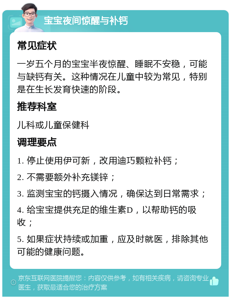 宝宝夜间惊醒与补钙 常见症状 一岁五个月的宝宝半夜惊醒、睡眠不安稳，可能与缺钙有关。这种情况在儿童中较为常见，特别是在生长发育快速的阶段。 推荐科室 儿科或儿童保健科 调理要点 1. 停止使用伊可新，改用迪巧颗粒补钙； 2. 不需要额外补充镁锌； 3. 监测宝宝的钙摄入情况，确保达到日常需求； 4. 给宝宝提供充足的维生素D，以帮助钙的吸收； 5. 如果症状持续或加重，应及时就医，排除其他可能的健康问题。