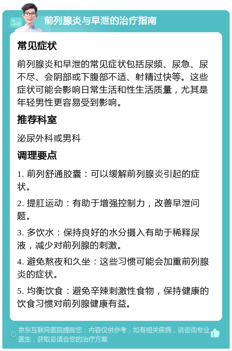 前列腺炎与早泄的治疗指南 常见症状 前列腺炎和早泄的常见症状包括尿频、尿急、尿不尽、会阴部或下腹部不适、射精过快等。这些症状可能会影响日常生活和性生活质量，尤其是年轻男性更容易受到影响。 推荐科室 泌尿外科或男科 调理要点 1. 前列舒通胶囊：可以缓解前列腺炎引起的症状。 2. 提肛运动：有助于增强控制力，改善早泄问题。 3. 多饮水：保持良好的水分摄入有助于稀释尿液，减少对前列腺的刺激。 4. 避免熬夜和久坐：这些习惯可能会加重前列腺炎的症状。 5. 均衡饮食：避免辛辣刺激性食物，保持健康的饮食习惯对前列腺健康有益。