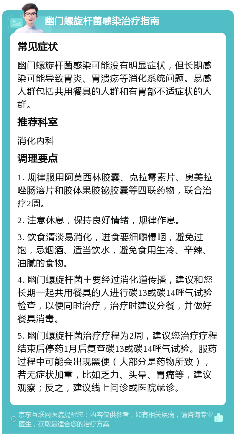 幽门螺旋杆菌感染治疗指南 常见症状 幽门螺旋杆菌感染可能没有明显症状，但长期感染可能导致胃炎、胃溃疡等消化系统问题。易感人群包括共用餐具的人群和有胃部不适症状的人群。 推荐科室 消化内科 调理要点 1. 规律服用阿莫西林胶囊、克拉霉素片、奥美拉唑肠溶片和胶体果胶铋胶囊等四联药物，联合治疗2周。 2. 注意休息，保持良好情绪，规律作息。 3. 饮食清淡易消化，进食要细嚼慢咽，避免过饱，忌烟酒、适当饮水，避免食用生冷、辛辣、油腻的食物。 4. 幽门螺旋杆菌主要经过消化道传播，建议和您长期一起共用餐具的人进行碳13或碳14呼气试验检查，以便同时治疗，治疗时建议分餐，并做好餐具消毒。 5. 幽门螺旋杆菌治疗疗程为2周，建议您治疗疗程结束后停药1月后复查碳13或碳14呼气试验。服药过程中可能会出现黑便（大部分是药物所致），若无症状加重，比如乏力、头晕、胃痛等，建议观察；反之，建议线上问诊或医院就诊。