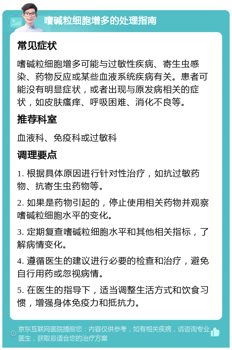 嗜碱粒细胞增多的处理指南 常见症状 嗜碱粒细胞增多可能与过敏性疾病、寄生虫感染、药物反应或某些血液系统疾病有关。患者可能没有明显症状，或者出现与原发病相关的症状，如皮肤瘙痒、呼吸困难、消化不良等。 推荐科室 血液科、免疫科或过敏科 调理要点 1. 根据具体原因进行针对性治疗，如抗过敏药物、抗寄生虫药物等。 2. 如果是药物引起的，停止使用相关药物并观察嗜碱粒细胞水平的变化。 3. 定期复查嗜碱粒细胞水平和其他相关指标，了解病情变化。 4. 遵循医生的建议进行必要的检查和治疗，避免自行用药或忽视病情。 5. 在医生的指导下，适当调整生活方式和饮食习惯，增强身体免疫力和抵抗力。