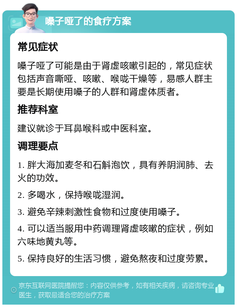 嗓子哑了的食疗方案 常见症状 嗓子哑了可能是由于肾虚咳嗽引起的，常见症状包括声音嘶哑、咳嗽、喉咙干燥等，易感人群主要是长期使用嗓子的人群和肾虚体质者。 推荐科室 建议就诊于耳鼻喉科或中医科室。 调理要点 1. 胖大海加麦冬和石斛泡饮，具有养阴润肺、去火的功效。 2. 多喝水，保持喉咙湿润。 3. 避免辛辣刺激性食物和过度使用嗓子。 4. 可以适当服用中药调理肾虚咳嗽的症状，例如六味地黄丸等。 5. 保持良好的生活习惯，避免熬夜和过度劳累。