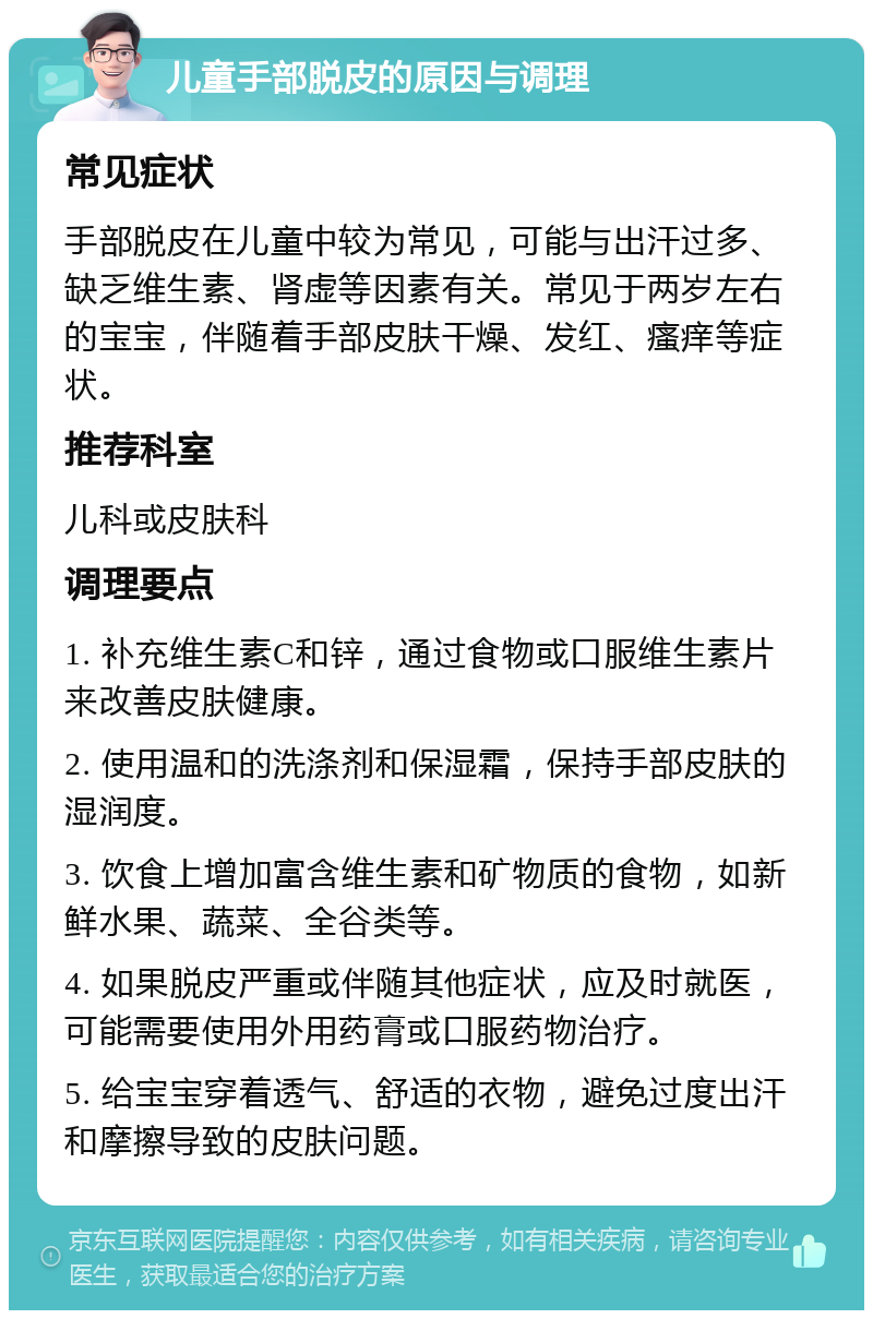 儿童手部脱皮的原因与调理 常见症状 手部脱皮在儿童中较为常见，可能与出汗过多、缺乏维生素、肾虚等因素有关。常见于两岁左右的宝宝，伴随着手部皮肤干燥、发红、瘙痒等症状。 推荐科室 儿科或皮肤科 调理要点 1. 补充维生素C和锌，通过食物或口服维生素片来改善皮肤健康。 2. 使用温和的洗涤剂和保湿霜，保持手部皮肤的湿润度。 3. 饮食上增加富含维生素和矿物质的食物，如新鲜水果、蔬菜、全谷类等。 4. 如果脱皮严重或伴随其他症状，应及时就医，可能需要使用外用药膏或口服药物治疗。 5. 给宝宝穿着透气、舒适的衣物，避免过度出汗和摩擦导致的皮肤问题。