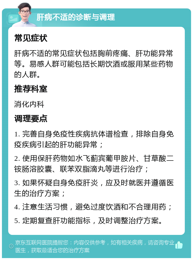 肝病不适的诊断与调理 常见症状 肝病不适的常见症状包括胸前疼痛、肝功能异常等。易感人群可能包括长期饮酒或服用某些药物的人群。 推荐科室 消化内科 调理要点 1. 完善自身免疫性疾病抗体谱检查，排除自身免疫疾病引起的肝功能异常； 2. 使用保肝药物如水飞蓟宾葡甲胺片、甘草酸二铵肠溶胶囊、联苯双脂滴丸等进行治疗； 3. 如果怀疑自身免疫肝炎，应及时就医并遵循医生的治疗方案； 4. 注意生活习惯，避免过度饮酒和不合理用药； 5. 定期复查肝功能指标，及时调整治疗方案。