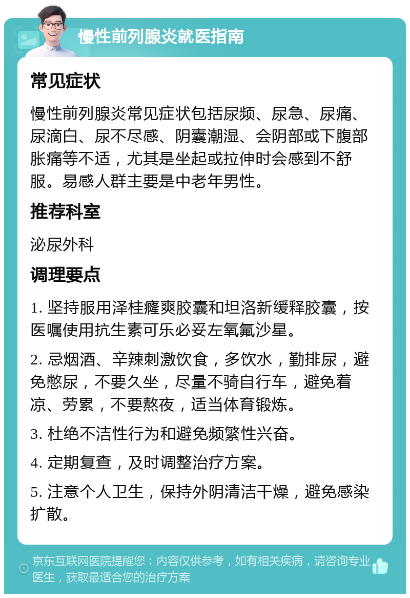 慢性前列腺炎就医指南 常见症状 慢性前列腺炎常见症状包括尿频、尿急、尿痛、尿滴白、尿不尽感、阴囊潮湿、会阴部或下腹部胀痛等不适，尤其是坐起或拉伸时会感到不舒服。易感人群主要是中老年男性。 推荐科室 泌尿外科 调理要点 1. 坚持服用泽桂癃爽胶囊和坦洛新缓释胶囊，按医嘱使用抗生素可乐必妥左氧氟沙星。 2. 忌烟酒、辛辣刺激饮食，多饮水，勤排尿，避免憋尿，不要久坐，尽量不骑自行车，避免着凉、劳累，不要熬夜，适当体育锻炼。 3. 杜绝不洁性行为和避免频繁性兴奋。 4. 定期复查，及时调整治疗方案。 5. 注意个人卫生，保持外阴清洁干燥，避免感染扩散。