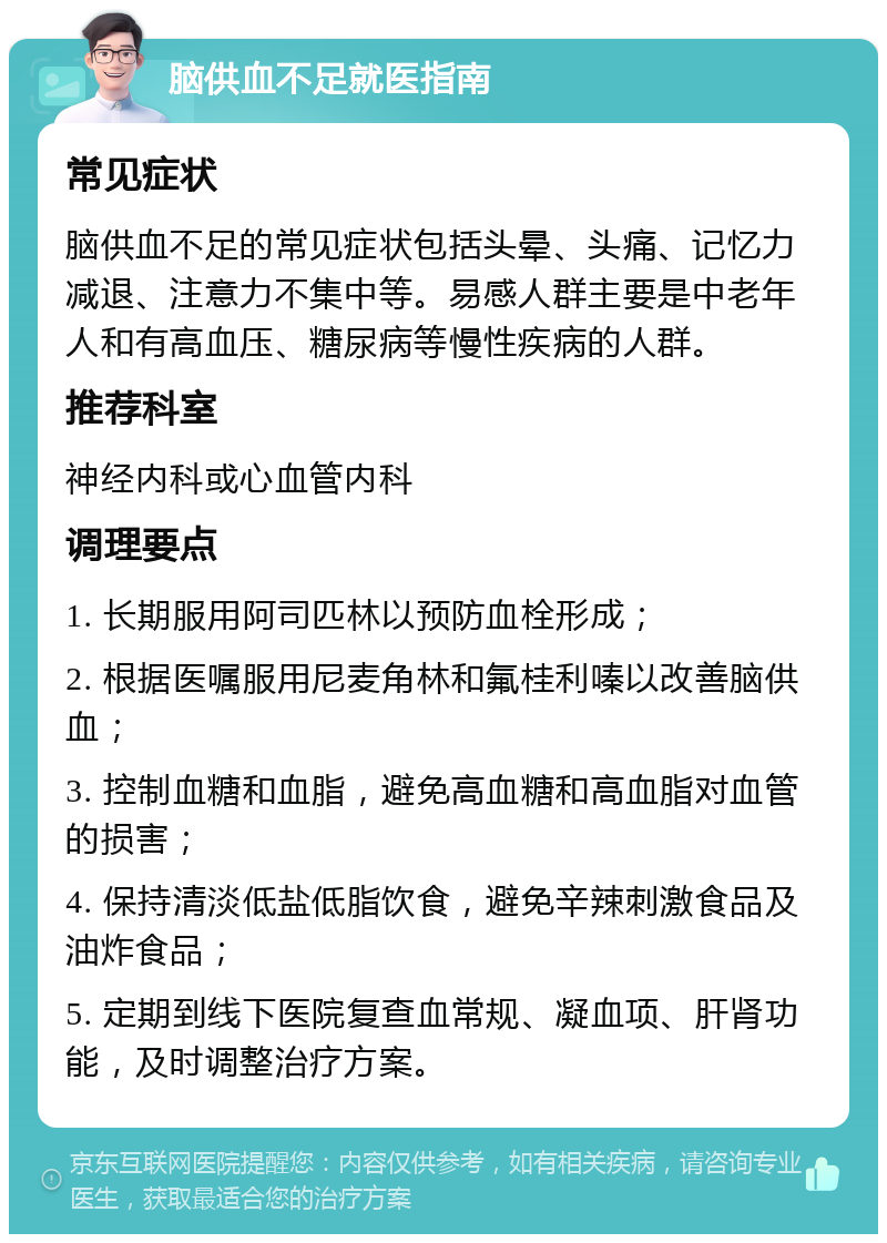 脑供血不足就医指南 常见症状 脑供血不足的常见症状包括头晕、头痛、记忆力减退、注意力不集中等。易感人群主要是中老年人和有高血压、糖尿病等慢性疾病的人群。 推荐科室 神经内科或心血管内科 调理要点 1. 长期服用阿司匹林以预防血栓形成； 2. 根据医嘱服用尼麦角林和氟桂利嗪以改善脑供血； 3. 控制血糖和血脂，避免高血糖和高血脂对血管的损害； 4. 保持清淡低盐低脂饮食，避免辛辣刺激食品及油炸食品； 5. 定期到线下医院复查血常规、凝血项、肝肾功能，及时调整治疗方案。