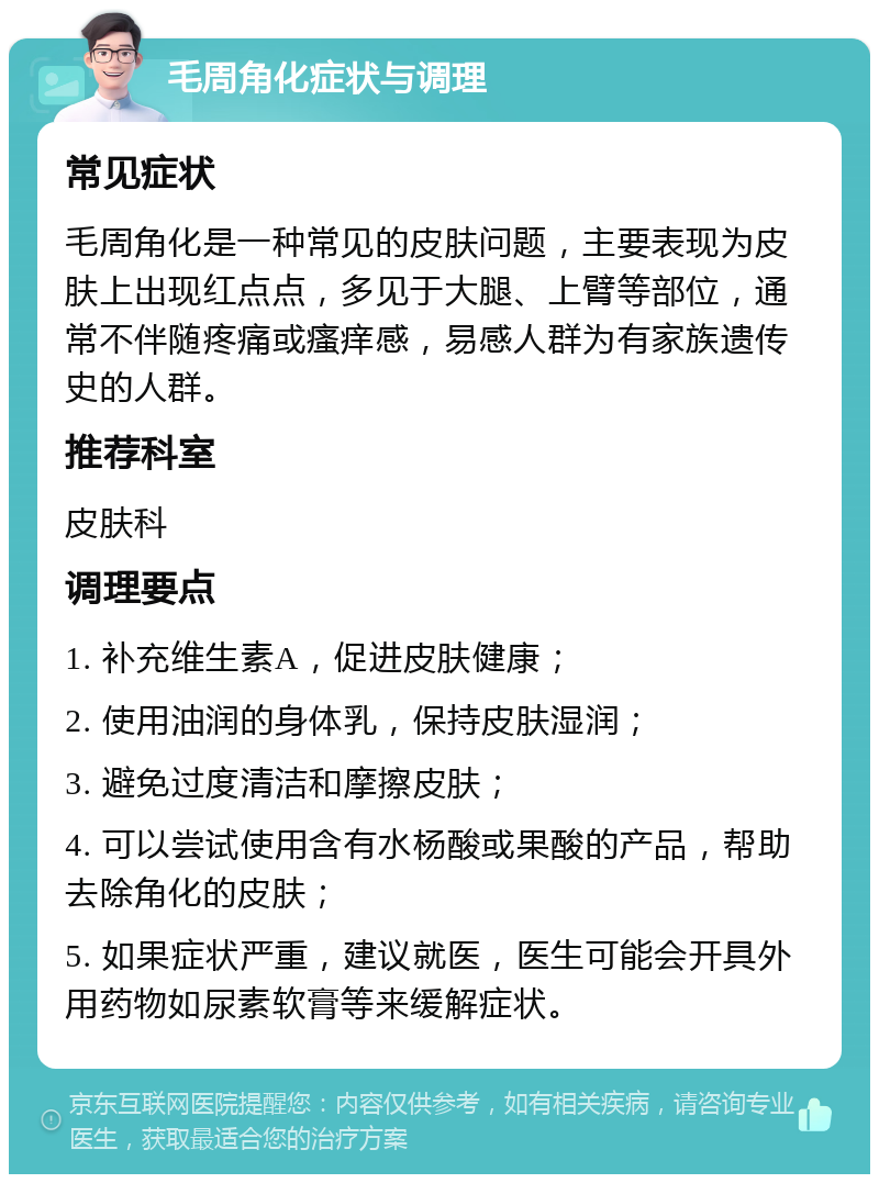 毛周角化症状与调理 常见症状 毛周角化是一种常见的皮肤问题，主要表现为皮肤上出现红点点，多见于大腿、上臂等部位，通常不伴随疼痛或瘙痒感，易感人群为有家族遗传史的人群。 推荐科室 皮肤科 调理要点 1. 补充维生素A，促进皮肤健康； 2. 使用油润的身体乳，保持皮肤湿润； 3. 避免过度清洁和摩擦皮肤； 4. 可以尝试使用含有水杨酸或果酸的产品，帮助去除角化的皮肤； 5. 如果症状严重，建议就医，医生可能会开具外用药物如尿素软膏等来缓解症状。