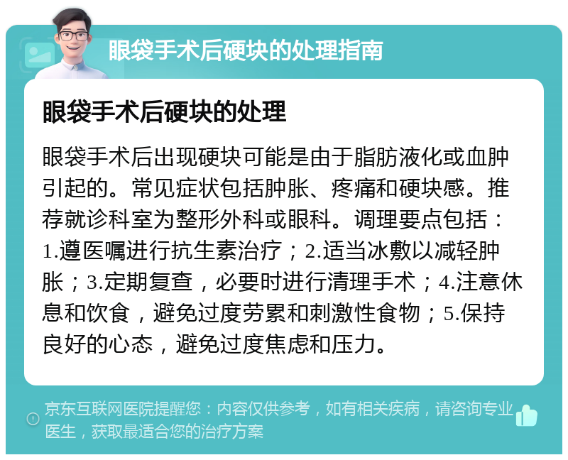 眼袋手术后硬块的处理指南 眼袋手术后硬块的处理 眼袋手术后出现硬块可能是由于脂肪液化或血肿引起的。常见症状包括肿胀、疼痛和硬块感。推荐就诊科室为整形外科或眼科。调理要点包括：1.遵医嘱进行抗生素治疗；2.适当冰敷以减轻肿胀；3.定期复查，必要时进行清理手术；4.注意休息和饮食，避免过度劳累和刺激性食物；5.保持良好的心态，避免过度焦虑和压力。