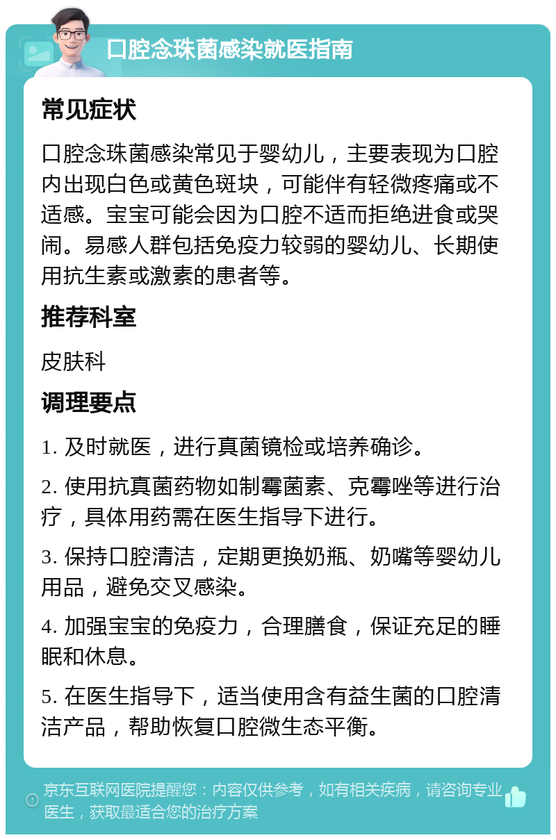 口腔念珠菌感染就医指南 常见症状 口腔念珠菌感染常见于婴幼儿，主要表现为口腔内出现白色或黄色斑块，可能伴有轻微疼痛或不适感。宝宝可能会因为口腔不适而拒绝进食或哭闹。易感人群包括免疫力较弱的婴幼儿、长期使用抗生素或激素的患者等。 推荐科室 皮肤科 调理要点 1. 及时就医，进行真菌镜检或培养确诊。 2. 使用抗真菌药物如制霉菌素、克霉唑等进行治疗，具体用药需在医生指导下进行。 3. 保持口腔清洁，定期更换奶瓶、奶嘴等婴幼儿用品，避免交叉感染。 4. 加强宝宝的免疫力，合理膳食，保证充足的睡眠和休息。 5. 在医生指导下，适当使用含有益生菌的口腔清洁产品，帮助恢复口腔微生态平衡。