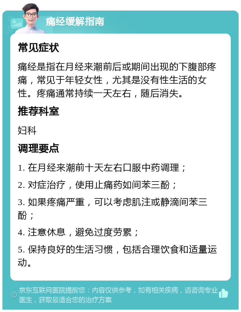 痛经缓解指南 常见症状 痛经是指在月经来潮前后或期间出现的下腹部疼痛，常见于年轻女性，尤其是没有性生活的女性。疼痛通常持续一天左右，随后消失。 推荐科室 妇科 调理要点 1. 在月经来潮前十天左右口服中药调理； 2. 对症治疗，使用止痛药如间苯三酚； 3. 如果疼痛严重，可以考虑肌注或静滴间苯三酚； 4. 注意休息，避免过度劳累； 5. 保持良好的生活习惯，包括合理饮食和适量运动。