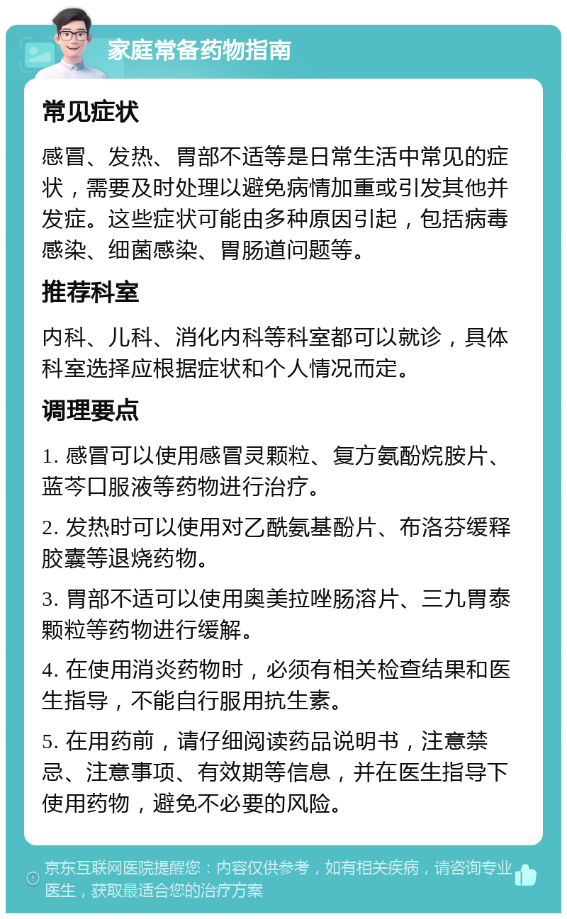 家庭常备药物指南 常见症状 感冒、发热、胃部不适等是日常生活中常见的症状，需要及时处理以避免病情加重或引发其他并发症。这些症状可能由多种原因引起，包括病毒感染、细菌感染、胃肠道问题等。 推荐科室 内科、儿科、消化内科等科室都可以就诊，具体科室选择应根据症状和个人情况而定。 调理要点 1. 感冒可以使用感冒灵颗粒、复方氨酚烷胺片、蓝芩口服液等药物进行治疗。 2. 发热时可以使用对乙酰氨基酚片、布洛芬缓释胶囊等退烧药物。 3. 胃部不适可以使用奥美拉唑肠溶片、三九胃泰颗粒等药物进行缓解。 4. 在使用消炎药物时，必须有相关检查结果和医生指导，不能自行服用抗生素。 5. 在用药前，请仔细阅读药品说明书，注意禁忌、注意事项、有效期等信息，并在医生指导下使用药物，避免不必要的风险。