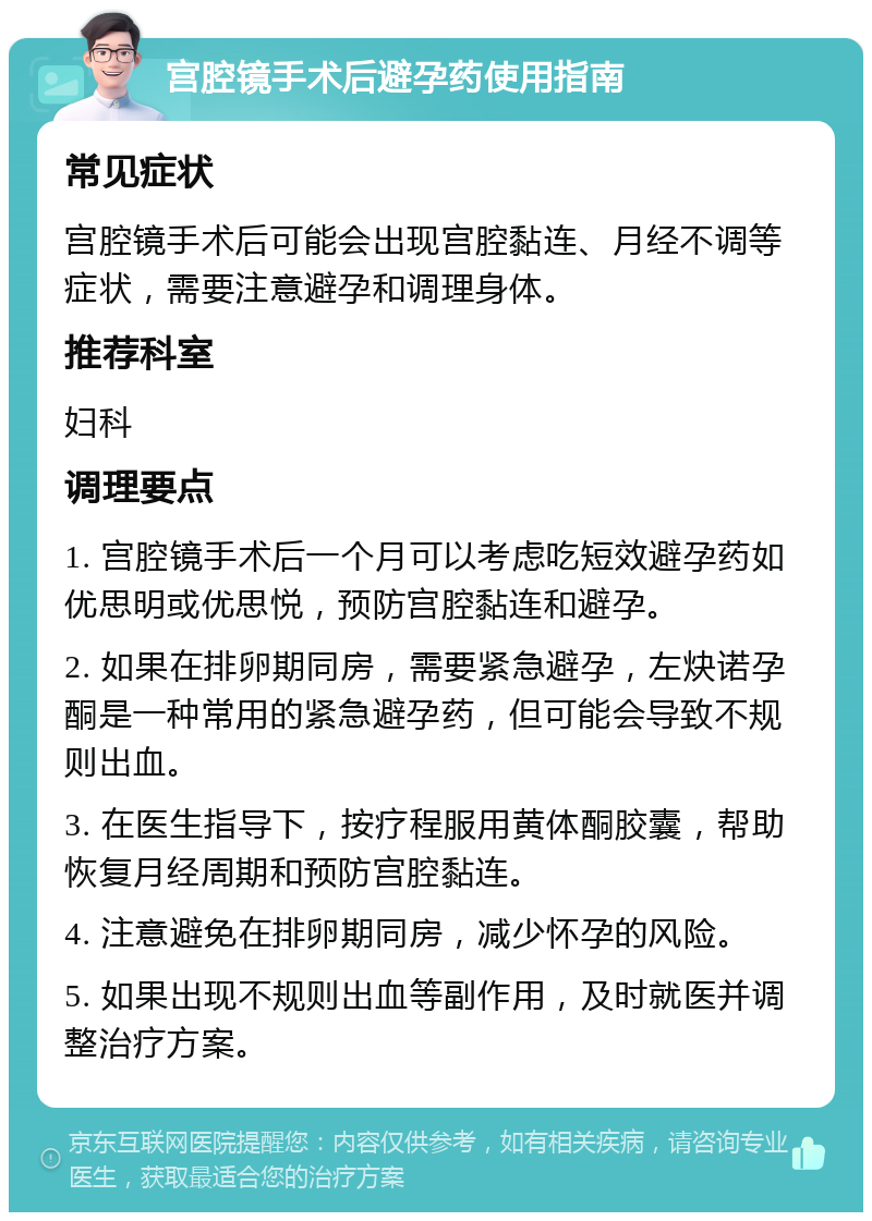 宫腔镜手术后避孕药使用指南 常见症状 宫腔镜手术后可能会出现宫腔黏连、月经不调等症状，需要注意避孕和调理身体。 推荐科室 妇科 调理要点 1. 宫腔镜手术后一个月可以考虑吃短效避孕药如优思明或优思悦，预防宫腔黏连和避孕。 2. 如果在排卵期同房，需要紧急避孕，左炔诺孕酮是一种常用的紧急避孕药，但可能会导致不规则出血。 3. 在医生指导下，按疗程服用黄体酮胶囊，帮助恢复月经周期和预防宫腔黏连。 4. 注意避免在排卵期同房，减少怀孕的风险。 5. 如果出现不规则出血等副作用，及时就医并调整治疗方案。