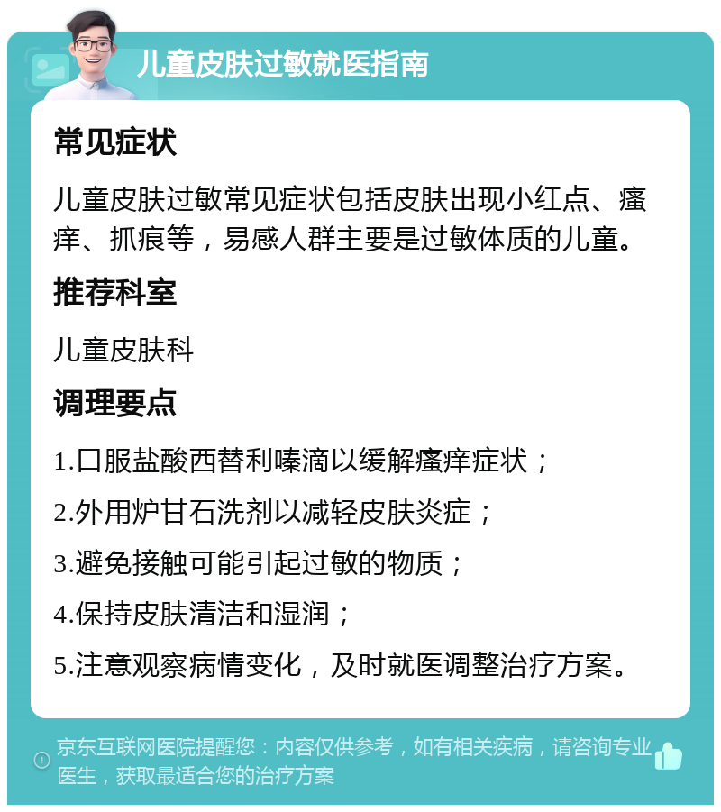 儿童皮肤过敏就医指南 常见症状 儿童皮肤过敏常见症状包括皮肤出现小红点、瘙痒、抓痕等，易感人群主要是过敏体质的儿童。 推荐科室 儿童皮肤科 调理要点 1.口服盐酸西替利嗪滴以缓解瘙痒症状； 2.外用炉甘石洗剂以减轻皮肤炎症； 3.避免接触可能引起过敏的物质； 4.保持皮肤清洁和湿润； 5.注意观察病情变化，及时就医调整治疗方案。