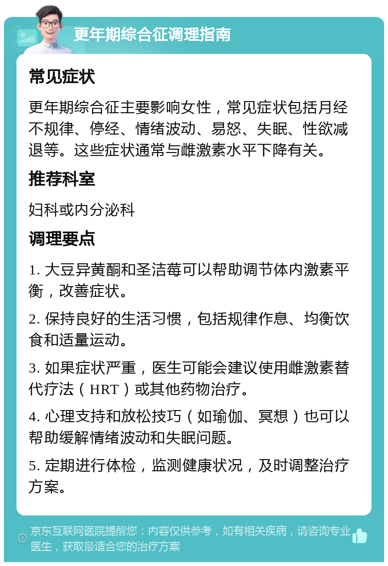 更年期综合征调理指南 常见症状 更年期综合征主要影响女性，常见症状包括月经不规律、停经、情绪波动、易怒、失眠、性欲减退等。这些症状通常与雌激素水平下降有关。 推荐科室 妇科或内分泌科 调理要点 1. 大豆异黄酮和圣洁莓可以帮助调节体内激素平衡，改善症状。 2. 保持良好的生活习惯，包括规律作息、均衡饮食和适量运动。 3. 如果症状严重，医生可能会建议使用雌激素替代疗法（HRT）或其他药物治疗。 4. 心理支持和放松技巧（如瑜伽、冥想）也可以帮助缓解情绪波动和失眠问题。 5. 定期进行体检，监测健康状况，及时调整治疗方案。