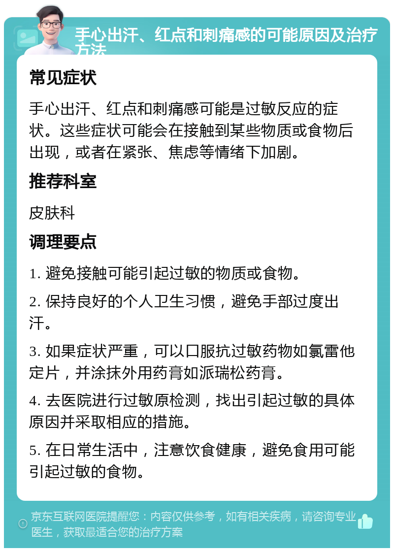 手心出汗、红点和刺痛感的可能原因及治疗方法 常见症状 手心出汗、红点和刺痛感可能是过敏反应的症状。这些症状可能会在接触到某些物质或食物后出现，或者在紧张、焦虑等情绪下加剧。 推荐科室 皮肤科 调理要点 1. 避免接触可能引起过敏的物质或食物。 2. 保持良好的个人卫生习惯，避免手部过度出汗。 3. 如果症状严重，可以口服抗过敏药物如氯雷他定片，并涂抹外用药膏如派瑞松药膏。 4. 去医院进行过敏原检测，找出引起过敏的具体原因并采取相应的措施。 5. 在日常生活中，注意饮食健康，避免食用可能引起过敏的食物。