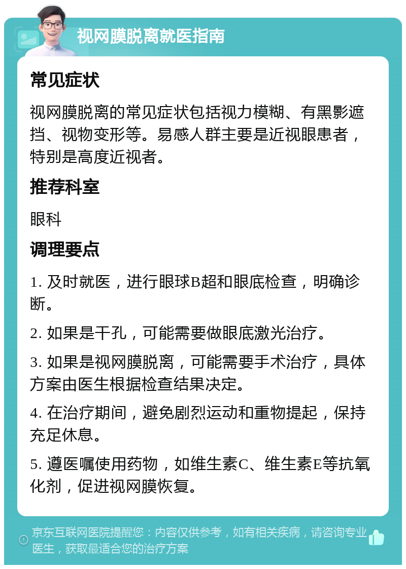 视网膜脱离就医指南 常见症状 视网膜脱离的常见症状包括视力模糊、有黑影遮挡、视物变形等。易感人群主要是近视眼患者，特别是高度近视者。 推荐科室 眼科 调理要点 1. 及时就医，进行眼球B超和眼底检查，明确诊断。 2. 如果是干孔，可能需要做眼底激光治疗。 3. 如果是视网膜脱离，可能需要手术治疗，具体方案由医生根据检查结果决定。 4. 在治疗期间，避免剧烈运动和重物提起，保持充足休息。 5. 遵医嘱使用药物，如维生素C、维生素E等抗氧化剂，促进视网膜恢复。