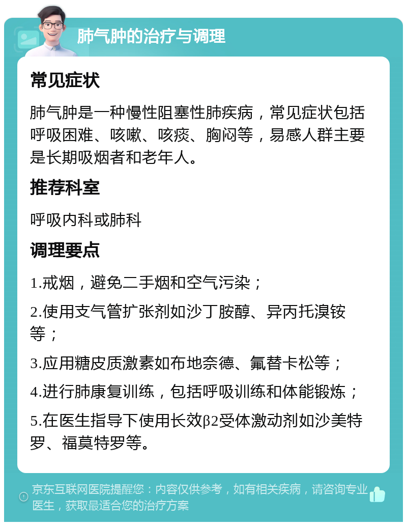 肺气肿的治疗与调理 常见症状 肺气肿是一种慢性阻塞性肺疾病，常见症状包括呼吸困难、咳嗽、咳痰、胸闷等，易感人群主要是长期吸烟者和老年人。 推荐科室 呼吸内科或肺科 调理要点 1.戒烟，避免二手烟和空气污染； 2.使用支气管扩张剂如沙丁胺醇、异丙托溴铵等； 3.应用糖皮质激素如布地奈德、氟替卡松等； 4.进行肺康复训练，包括呼吸训练和体能锻炼； 5.在医生指导下使用长效β2受体激动剂如沙美特罗、福莫特罗等。