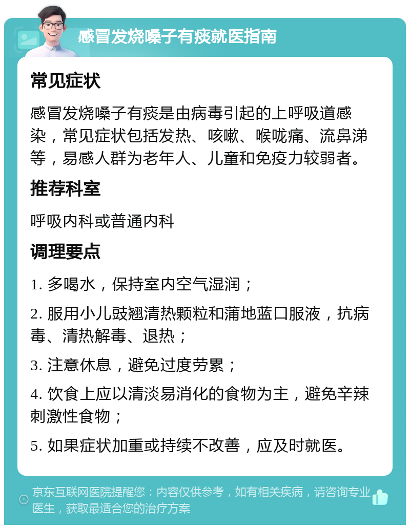 感冒发烧嗓子有痰就医指南 常见症状 感冒发烧嗓子有痰是由病毒引起的上呼吸道感染，常见症状包括发热、咳嗽、喉咙痛、流鼻涕等，易感人群为老年人、儿童和免疫力较弱者。 推荐科室 呼吸内科或普通内科 调理要点 1. 多喝水，保持室内空气湿润； 2. 服用小儿豉翘清热颗粒和蒲地蓝口服液，抗病毒、清热解毒、退热； 3. 注意休息，避免过度劳累； 4. 饮食上应以清淡易消化的食物为主，避免辛辣刺激性食物； 5. 如果症状加重或持续不改善，应及时就医。