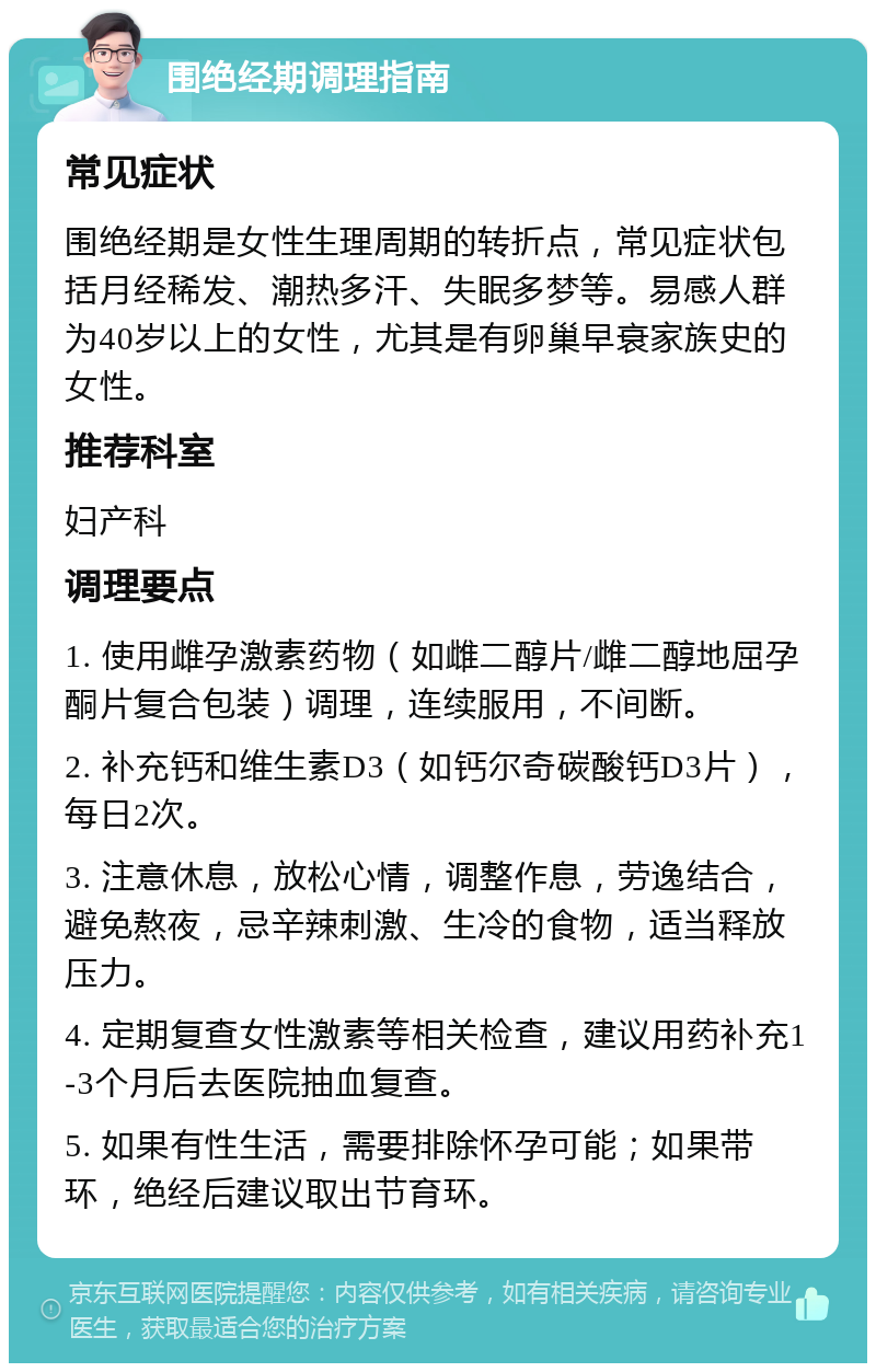 围绝经期调理指南 常见症状 围绝经期是女性生理周期的转折点，常见症状包括月经稀发、潮热多汗、失眠多梦等。易感人群为40岁以上的女性，尤其是有卵巢早衰家族史的女性。 推荐科室 妇产科 调理要点 1. 使用雌孕激素药物（如雌二醇片/雌二醇地屈孕酮片复合包装）调理，连续服用，不间断。 2. 补充钙和维生素D3（如钙尔奇碳酸钙D3片），每日2次。 3. 注意休息，放松心情，调整作息，劳逸结合，避免熬夜，忌辛辣刺激、生冷的食物，适当释放压力。 4. 定期复查女性激素等相关检查，建议用药补充1-3个月后去医院抽血复查。 5. 如果有性生活，需要排除怀孕可能；如果带环，绝经后建议取出节育环。