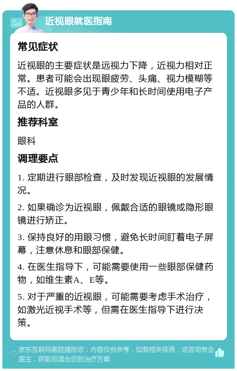 近视眼就医指南 常见症状 近视眼的主要症状是远视力下降，近视力相对正常。患者可能会出现眼疲劳、头痛、视力模糊等不适。近视眼多见于青少年和长时间使用电子产品的人群。 推荐科室 眼科 调理要点 1. 定期进行眼部检查，及时发现近视眼的发展情况。 2. 如果确诊为近视眼，佩戴合适的眼镜或隐形眼镜进行矫正。 3. 保持良好的用眼习惯，避免长时间盯着电子屏幕，注意休息和眼部保健。 4. 在医生指导下，可能需要使用一些眼部保健药物，如维生素A、E等。 5. 对于严重的近视眼，可能需要考虑手术治疗，如激光近视手术等，但需在医生指导下进行决策。