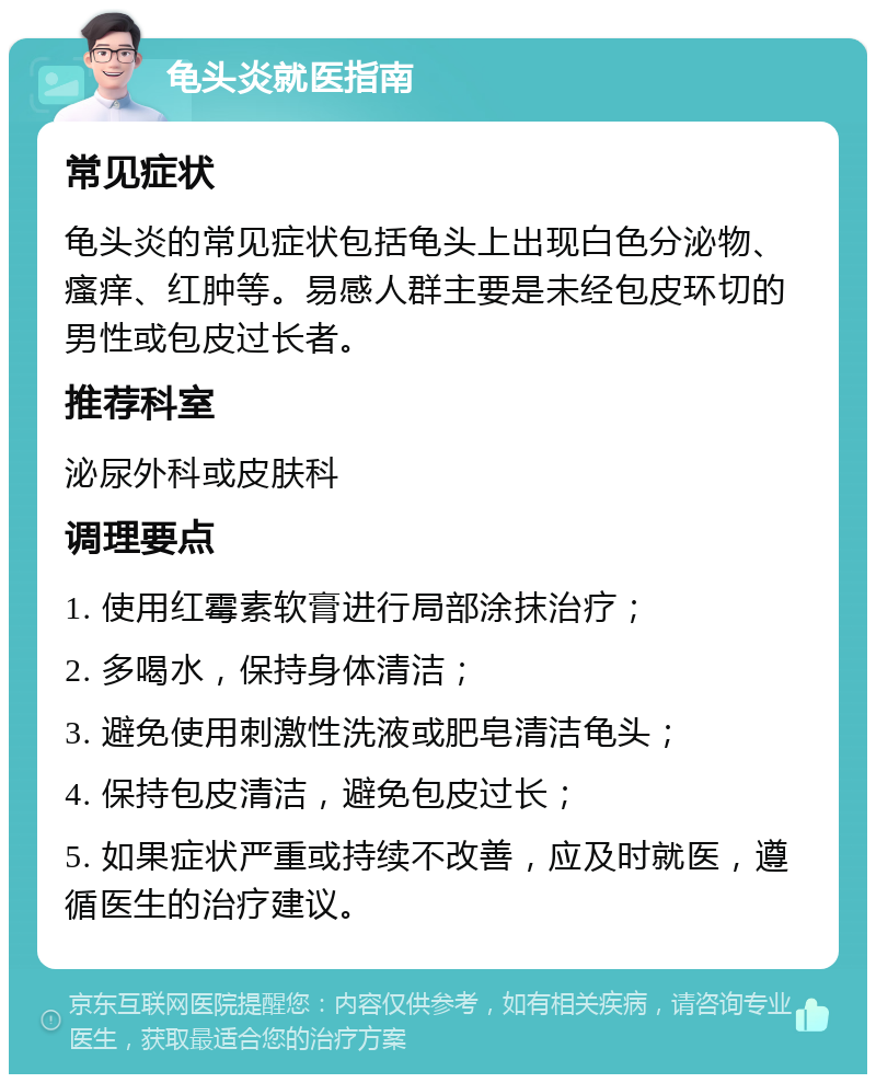 龟头炎就医指南 常见症状 龟头炎的常见症状包括龟头上出现白色分泌物、瘙痒、红肿等。易感人群主要是未经包皮环切的男性或包皮过长者。 推荐科室 泌尿外科或皮肤科 调理要点 1. 使用红霉素软膏进行局部涂抹治疗； 2. 多喝水，保持身体清洁； 3. 避免使用刺激性洗液或肥皂清洁龟头； 4. 保持包皮清洁，避免包皮过长； 5. 如果症状严重或持续不改善，应及时就医，遵循医生的治疗建议。