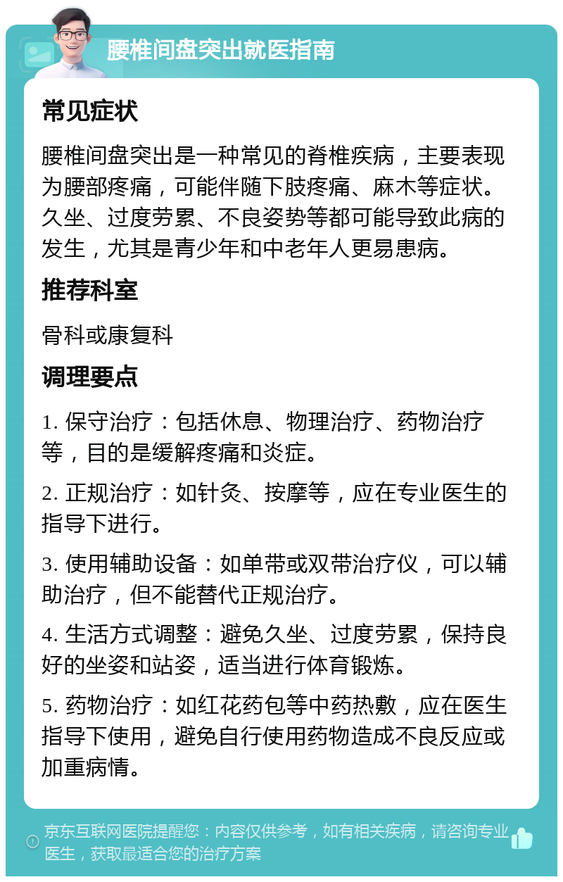 腰椎间盘突出就医指南 常见症状 腰椎间盘突出是一种常见的脊椎疾病，主要表现为腰部疼痛，可能伴随下肢疼痛、麻木等症状。久坐、过度劳累、不良姿势等都可能导致此病的发生，尤其是青少年和中老年人更易患病。 推荐科室 骨科或康复科 调理要点 1. 保守治疗：包括休息、物理治疗、药物治疗等，目的是缓解疼痛和炎症。 2. 正规治疗：如针灸、按摩等，应在专业医生的指导下进行。 3. 使用辅助设备：如单带或双带治疗仪，可以辅助治疗，但不能替代正规治疗。 4. 生活方式调整：避免久坐、过度劳累，保持良好的坐姿和站姿，适当进行体育锻炼。 5. 药物治疗：如红花药包等中药热敷，应在医生指导下使用，避免自行使用药物造成不良反应或加重病情。