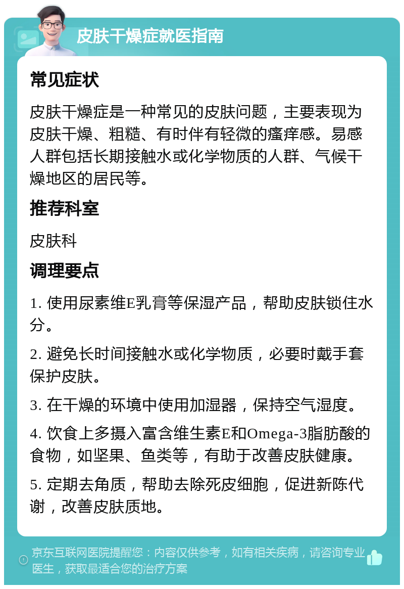 皮肤干燥症就医指南 常见症状 皮肤干燥症是一种常见的皮肤问题，主要表现为皮肤干燥、粗糙、有时伴有轻微的瘙痒感。易感人群包括长期接触水或化学物质的人群、气候干燥地区的居民等。 推荐科室 皮肤科 调理要点 1. 使用尿素维E乳膏等保湿产品，帮助皮肤锁住水分。 2. 避免长时间接触水或化学物质，必要时戴手套保护皮肤。 3. 在干燥的环境中使用加湿器，保持空气湿度。 4. 饮食上多摄入富含维生素E和Omega-3脂肪酸的食物，如坚果、鱼类等，有助于改善皮肤健康。 5. 定期去角质，帮助去除死皮细胞，促进新陈代谢，改善皮肤质地。