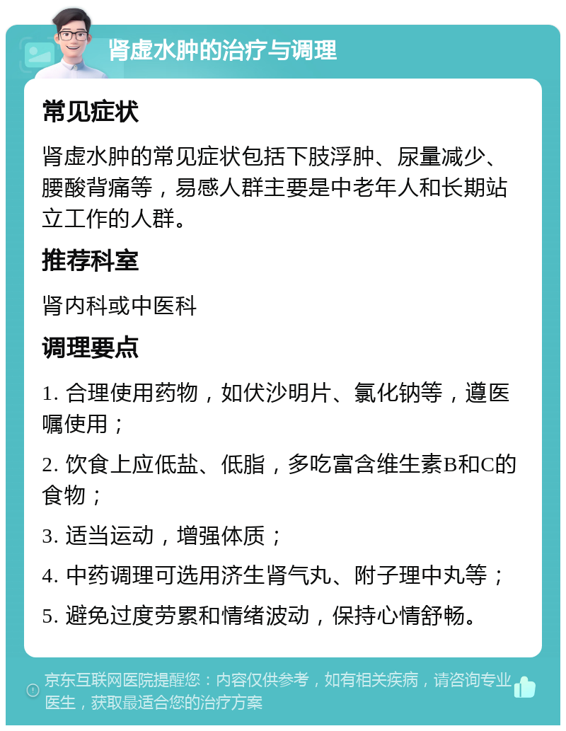 肾虚水肿的治疗与调理 常见症状 肾虚水肿的常见症状包括下肢浮肿、尿量减少、腰酸背痛等，易感人群主要是中老年人和长期站立工作的人群。 推荐科室 肾内科或中医科 调理要点 1. 合理使用药物，如伏沙明片、氯化钠等，遵医嘱使用； 2. 饮食上应低盐、低脂，多吃富含维生素B和C的食物； 3. 适当运动，增强体质； 4. 中药调理可选用济生肾气丸、附子理中丸等； 5. 避免过度劳累和情绪波动，保持心情舒畅。