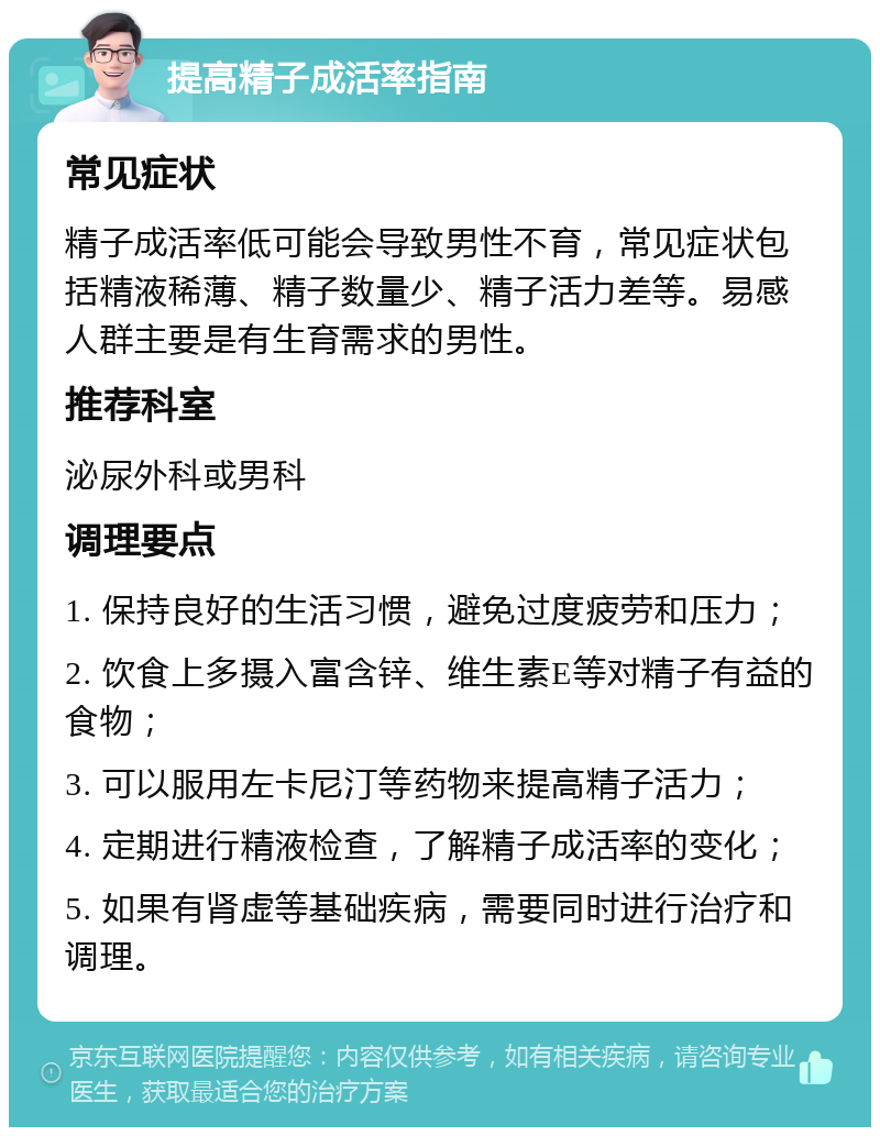 提高精子成活率指南 常见症状 精子成活率低可能会导致男性不育，常见症状包括精液稀薄、精子数量少、精子活力差等。易感人群主要是有生育需求的男性。 推荐科室 泌尿外科或男科 调理要点 1. 保持良好的生活习惯，避免过度疲劳和压力； 2. 饮食上多摄入富含锌、维生素E等对精子有益的食物； 3. 可以服用左卡尼汀等药物来提高精子活力； 4. 定期进行精液检查，了解精子成活率的变化； 5. 如果有肾虚等基础疾病，需要同时进行治疗和调理。