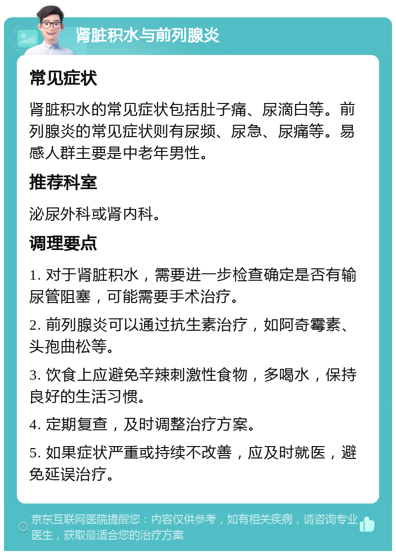 肾脏积水与前列腺炎 常见症状 肾脏积水的常见症状包括肚子痛、尿滴白等。前列腺炎的常见症状则有尿频、尿急、尿痛等。易感人群主要是中老年男性。 推荐科室 泌尿外科或肾内科。 调理要点 1. 对于肾脏积水，需要进一步检查确定是否有输尿管阻塞，可能需要手术治疗。 2. 前列腺炎可以通过抗生素治疗，如阿奇霉素、头孢曲松等。 3. 饮食上应避免辛辣刺激性食物，多喝水，保持良好的生活习惯。 4. 定期复查，及时调整治疗方案。 5. 如果症状严重或持续不改善，应及时就医，避免延误治疗。