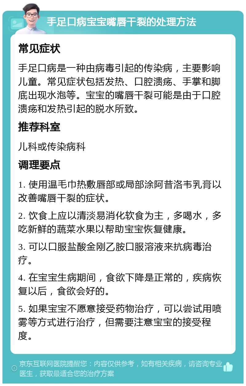 手足口病宝宝嘴唇干裂的处理方法 常见症状 手足口病是一种由病毒引起的传染病，主要影响儿童。常见症状包括发热、口腔溃疡、手掌和脚底出现水泡等。宝宝的嘴唇干裂可能是由于口腔溃疡和发热引起的脱水所致。 推荐科室 儿科或传染病科 调理要点 1. 使用温毛巾热敷唇部或局部涂阿昔洛韦乳膏以改善嘴唇干裂的症状。 2. 饮食上应以清淡易消化软食为主，多喝水，多吃新鲜的蔬菜水果以帮助宝宝恢复健康。 3. 可以口服盐酸金刚乙胺口服溶液来抗病毒治疗。 4. 在宝宝生病期间，食欲下降是正常的，疾病恢复以后，食欲会好的。 5. 如果宝宝不愿意接受药物治疗，可以尝试用喷雾等方式进行治疗，但需要注意宝宝的接受程度。