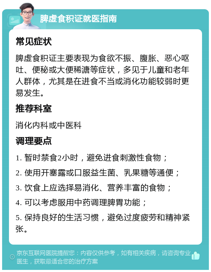 脾虚食积证就医指南 常见症状 脾虚食积证主要表现为食欲不振、腹胀、恶心呕吐、便秘或大便稀溏等症状，多见于儿童和老年人群体，尤其是在进食不当或消化功能较弱时更易发生。 推荐科室 消化内科或中医科 调理要点 1. 暂时禁食2小时，避免进食刺激性食物； 2. 使用开塞露或口服益生菌、乳果糖等通便； 3. 饮食上应选择易消化、营养丰富的食物； 4. 可以考虑服用中药调理脾胃功能； 5. 保持良好的生活习惯，避免过度疲劳和精神紧张。