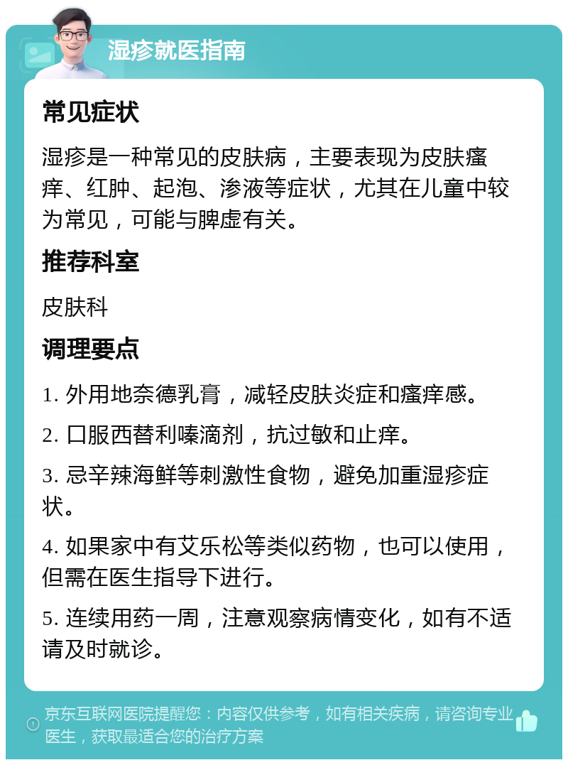 湿疹就医指南 常见症状 湿疹是一种常见的皮肤病，主要表现为皮肤瘙痒、红肿、起泡、渗液等症状，尤其在儿童中较为常见，可能与脾虚有关。 推荐科室 皮肤科 调理要点 1. 外用地奈德乳膏，减轻皮肤炎症和瘙痒感。 2. 口服西替利嗪滴剂，抗过敏和止痒。 3. 忌辛辣海鲜等刺激性食物，避免加重湿疹症状。 4. 如果家中有艾乐松等类似药物，也可以使用，但需在医生指导下进行。 5. 连续用药一周，注意观察病情变化，如有不适请及时就诊。