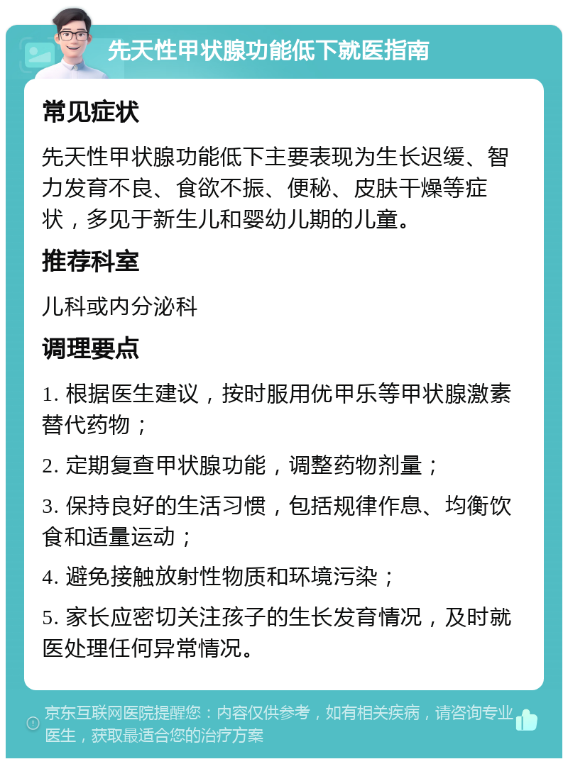 先天性甲状腺功能低下就医指南 常见症状 先天性甲状腺功能低下主要表现为生长迟缓、智力发育不良、食欲不振、便秘、皮肤干燥等症状，多见于新生儿和婴幼儿期的儿童。 推荐科室 儿科或内分泌科 调理要点 1. 根据医生建议，按时服用优甲乐等甲状腺激素替代药物； 2. 定期复查甲状腺功能，调整药物剂量； 3. 保持良好的生活习惯，包括规律作息、均衡饮食和适量运动； 4. 避免接触放射性物质和环境污染； 5. 家长应密切关注孩子的生长发育情况，及时就医处理任何异常情况。