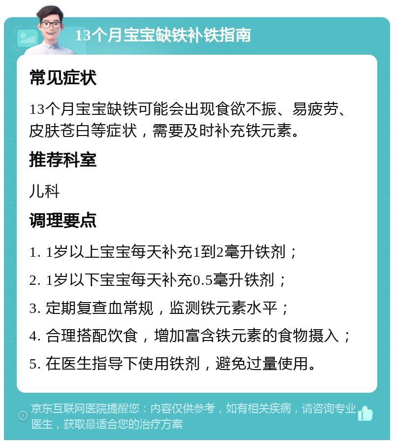 13个月宝宝缺铁补铁指南 常见症状 13个月宝宝缺铁可能会出现食欲不振、易疲劳、皮肤苍白等症状，需要及时补充铁元素。 推荐科室 儿科 调理要点 1. 1岁以上宝宝每天补充1到2毫升铁剂； 2. 1岁以下宝宝每天补充0.5毫升铁剂； 3. 定期复查血常规，监测铁元素水平； 4. 合理搭配饮食，增加富含铁元素的食物摄入； 5. 在医生指导下使用铁剂，避免过量使用。