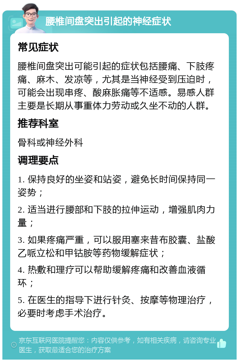 腰椎间盘突出引起的神经症状 常见症状 腰椎间盘突出可能引起的症状包括腰痛、下肢疼痛、麻木、发凉等，尤其是当神经受到压迫时，可能会出现串疼、酸麻胀痛等不适感。易感人群主要是长期从事重体力劳动或久坐不动的人群。 推荐科室 骨科或神经外科 调理要点 1. 保持良好的坐姿和站姿，避免长时间保持同一姿势； 2. 适当进行腰部和下肢的拉伸运动，增强肌肉力量； 3. 如果疼痛严重，可以服用塞来昔布胶囊、盐酸乙哌立松和甲钴胺等药物缓解症状； 4. 热敷和理疗可以帮助缓解疼痛和改善血液循环； 5. 在医生的指导下进行针灸、按摩等物理治疗，必要时考虑手术治疗。