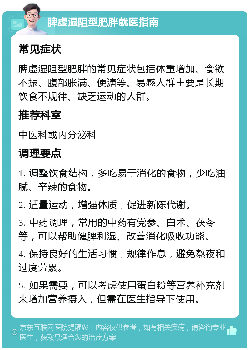 脾虚湿阻型肥胖就医指南 常见症状 脾虚湿阻型肥胖的常见症状包括体重增加、食欲不振、腹部胀满、便溏等。易感人群主要是长期饮食不规律、缺乏运动的人群。 推荐科室 中医科或内分泌科 调理要点 1. 调整饮食结构，多吃易于消化的食物，少吃油腻、辛辣的食物。 2. 适量运动，增强体质，促进新陈代谢。 3. 中药调理，常用的中药有党参、白术、茯苓等，可以帮助健脾利湿、改善消化吸收功能。 4. 保持良好的生活习惯，规律作息，避免熬夜和过度劳累。 5. 如果需要，可以考虑使用蛋白粉等营养补充剂来增加营养摄入，但需在医生指导下使用。