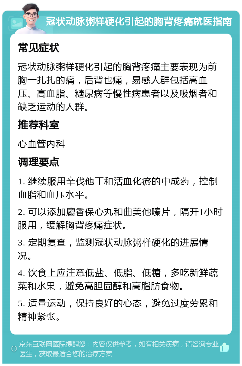 冠状动脉粥样硬化引起的胸背疼痛就医指南 常见症状 冠状动脉粥样硬化引起的胸背疼痛主要表现为前胸一扎扎的痛，后背也痛，易感人群包括高血压、高血脂、糖尿病等慢性病患者以及吸烟者和缺乏运动的人群。 推荐科室 心血管内科 调理要点 1. 继续服用辛伐他丁和活血化瘀的中成药，控制血脂和血压水平。 2. 可以添加麝香保心丸和曲美他嗪片，隔开1小时服用，缓解胸背疼痛症状。 3. 定期复查，监测冠状动脉粥样硬化的进展情况。 4. 饮食上应注意低盐、低脂、低糖，多吃新鲜蔬菜和水果，避免高胆固醇和高脂肪食物。 5. 适量运动，保持良好的心态，避免过度劳累和精神紧张。