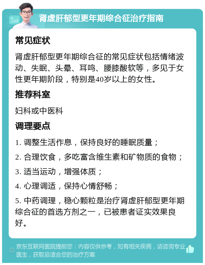 肾虚肝郁型更年期综合征治疗指南 常见症状 肾虚肝郁型更年期综合征的常见症状包括情绪波动、失眠、头晕、耳鸣、腰膝酸软等，多见于女性更年期阶段，特别是40岁以上的女性。 推荐科室 妇科或中医科 调理要点 1. 调整生活作息，保持良好的睡眠质量； 2. 合理饮食，多吃富含维生素和矿物质的食物； 3. 适当运动，增强体质； 4. 心理调适，保持心情舒畅； 5. 中药调理，稳心颗粒是治疗肾虚肝郁型更年期综合征的首选方剂之一，已被患者证实效果良好。