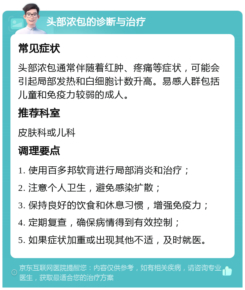 头部浓包的诊断与治疗 常见症状 头部浓包通常伴随着红肿、疼痛等症状，可能会引起局部发热和白细胞计数升高。易感人群包括儿童和免疫力较弱的成人。 推荐科室 皮肤科或儿科 调理要点 1. 使用百多邦软膏进行局部消炎和治疗； 2. 注意个人卫生，避免感染扩散； 3. 保持良好的饮食和休息习惯，增强免疫力； 4. 定期复查，确保病情得到有效控制； 5. 如果症状加重或出现其他不适，及时就医。