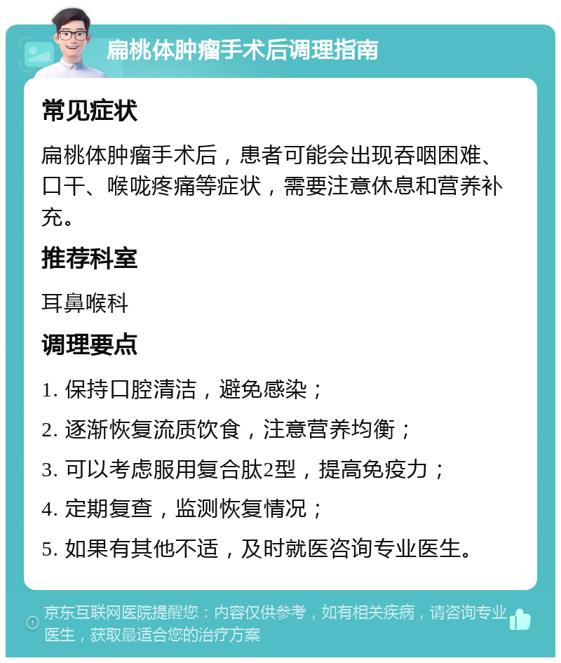 扁桃体肿瘤手术后调理指南 常见症状 扁桃体肿瘤手术后，患者可能会出现吞咽困难、口干、喉咙疼痛等症状，需要注意休息和营养补充。 推荐科室 耳鼻喉科 调理要点 1. 保持口腔清洁，避免感染； 2. 逐渐恢复流质饮食，注意营养均衡； 3. 可以考虑服用复合肽2型，提高免疫力； 4. 定期复查，监测恢复情况； 5. 如果有其他不适，及时就医咨询专业医生。