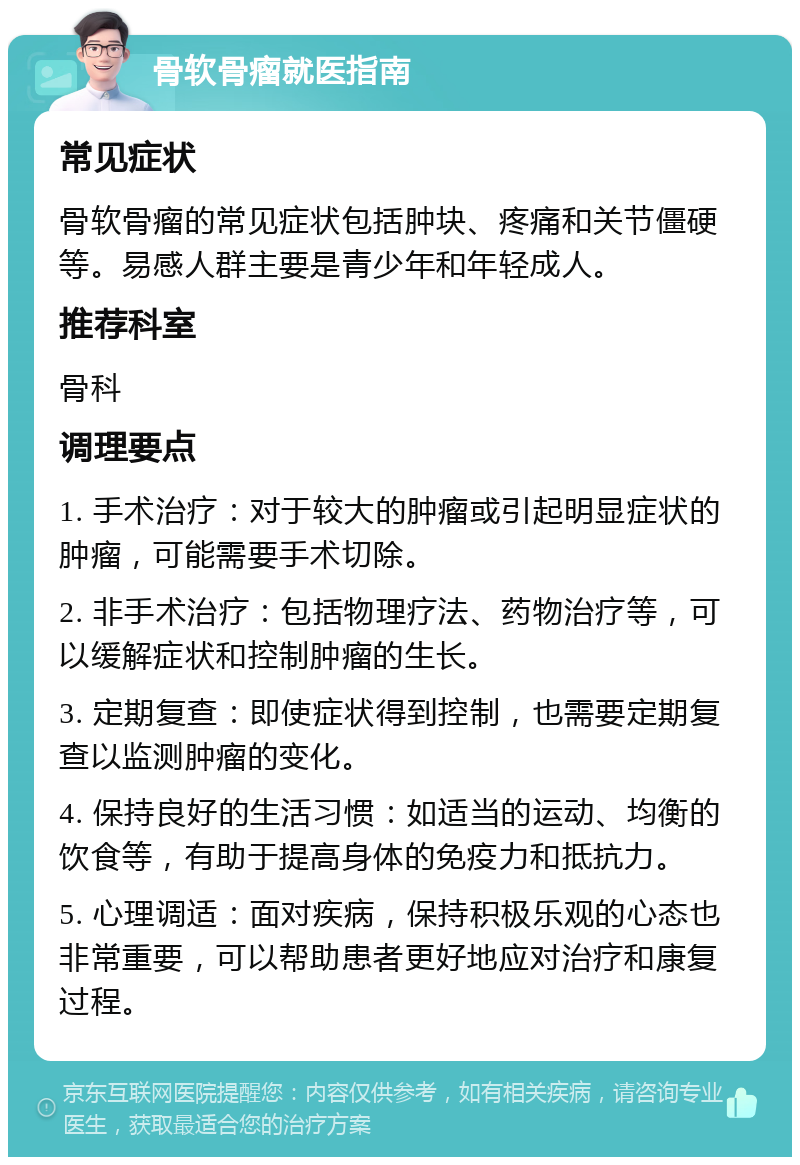 骨软骨瘤就医指南 常见症状 骨软骨瘤的常见症状包括肿块、疼痛和关节僵硬等。易感人群主要是青少年和年轻成人。 推荐科室 骨科 调理要点 1. 手术治疗：对于较大的肿瘤或引起明显症状的肿瘤，可能需要手术切除。 2. 非手术治疗：包括物理疗法、药物治疗等，可以缓解症状和控制肿瘤的生长。 3. 定期复查：即使症状得到控制，也需要定期复查以监测肿瘤的变化。 4. 保持良好的生活习惯：如适当的运动、均衡的饮食等，有助于提高身体的免疫力和抵抗力。 5. 心理调适：面对疾病，保持积极乐观的心态也非常重要，可以帮助患者更好地应对治疗和康复过程。