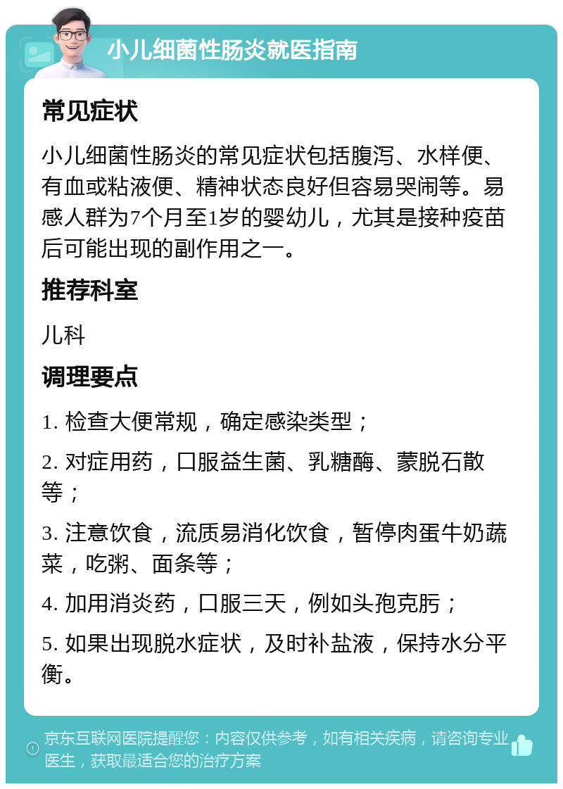 小儿细菌性肠炎就医指南 常见症状 小儿细菌性肠炎的常见症状包括腹泻、水样便、有血或粘液便、精神状态良好但容易哭闹等。易感人群为7个月至1岁的婴幼儿，尤其是接种疫苗后可能出现的副作用之一。 推荐科室 儿科 调理要点 1. 检查大便常规，确定感染类型； 2. 对症用药，口服益生菌、乳糖酶、蒙脱石散等； 3. 注意饮食，流质易消化饮食，暂停肉蛋牛奶蔬菜，吃粥、面条等； 4. 加用消炎药，口服三天，例如头孢克肟； 5. 如果出现脱水症状，及时补盐液，保持水分平衡。