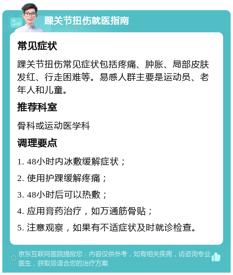 踝关节扭伤就医指南 常见症状 踝关节扭伤常见症状包括疼痛、肿胀、局部皮肤发红、行走困难等。易感人群主要是运动员、老年人和儿童。 推荐科室 骨科或运动医学科 调理要点 1. 48小时内冰敷缓解症状； 2. 使用护踝缓解疼痛； 3. 48小时后可以热敷； 4. 应用膏药治疗，如万通筋骨贴； 5. 注意观察，如果有不适症状及时就诊检查。