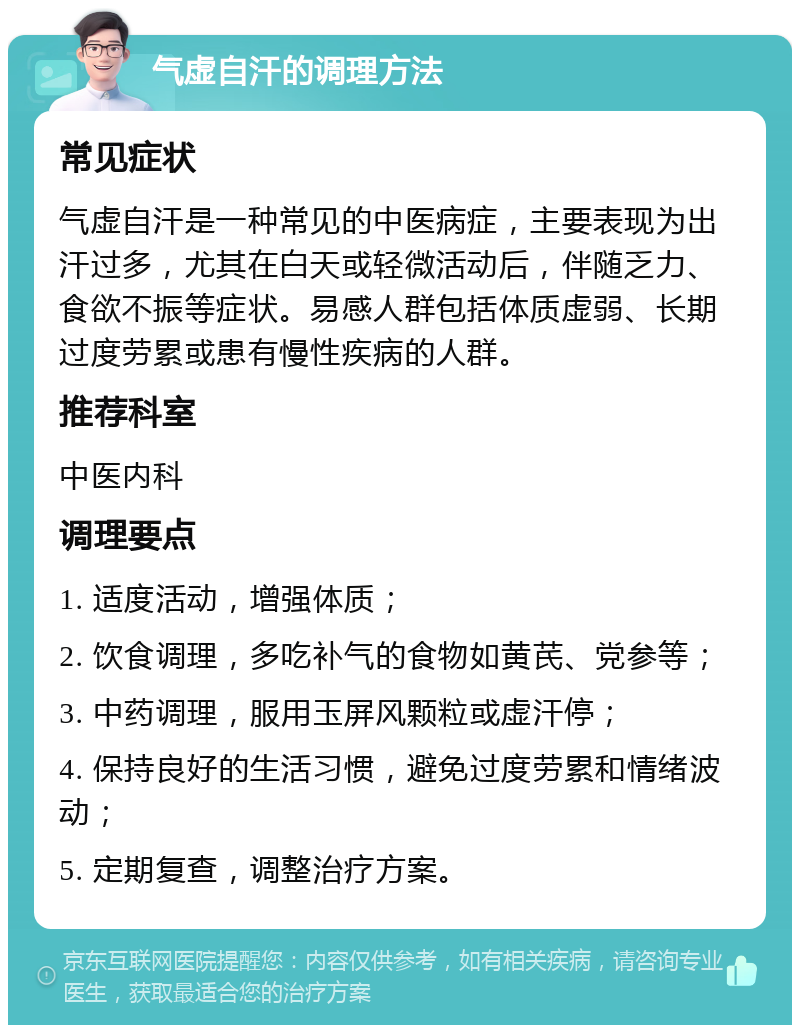 气虚自汗的调理方法 常见症状 气虚自汗是一种常见的中医病症，主要表现为出汗过多，尤其在白天或轻微活动后，伴随乏力、食欲不振等症状。易感人群包括体质虚弱、长期过度劳累或患有慢性疾病的人群。 推荐科室 中医内科 调理要点 1. 适度活动，增强体质； 2. 饮食调理，多吃补气的食物如黄芪、党参等； 3. 中药调理，服用玉屏风颗粒或虚汗停； 4. 保持良好的生活习惯，避免过度劳累和情绪波动； 5. 定期复查，调整治疗方案。