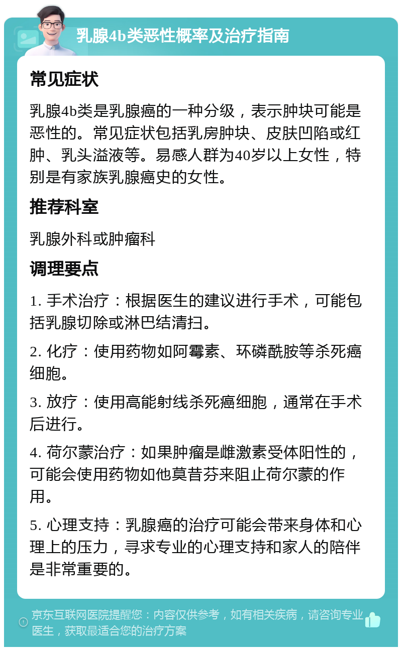 乳腺4b类恶性概率及治疗指南 常见症状 乳腺4b类是乳腺癌的一种分级，表示肿块可能是恶性的。常见症状包括乳房肿块、皮肤凹陷或红肿、乳头溢液等。易感人群为40岁以上女性，特别是有家族乳腺癌史的女性。 推荐科室 乳腺外科或肿瘤科 调理要点 1. 手术治疗：根据医生的建议进行手术，可能包括乳腺切除或淋巴结清扫。 2. 化疗：使用药物如阿霉素、环磷酰胺等杀死癌细胞。 3. 放疗：使用高能射线杀死癌细胞，通常在手术后进行。 4. 荷尔蒙治疗：如果肿瘤是雌激素受体阳性的，可能会使用药物如他莫昔芬来阻止荷尔蒙的作用。 5. 心理支持：乳腺癌的治疗可能会带来身体和心理上的压力，寻求专业的心理支持和家人的陪伴是非常重要的。