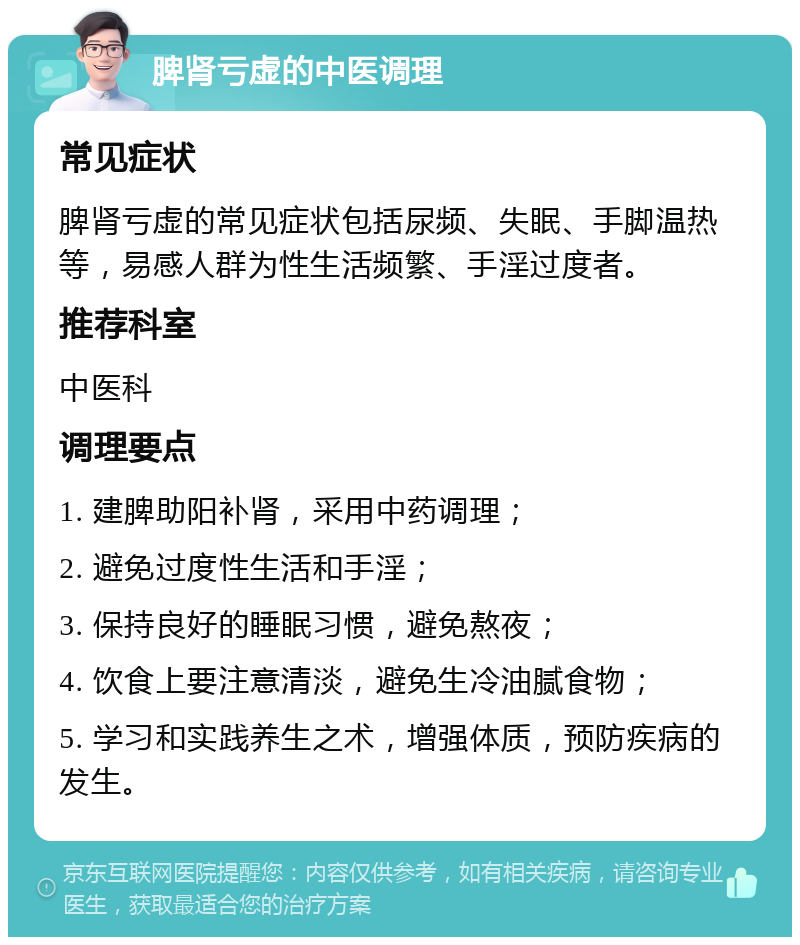 脾肾亏虚的中医调理 常见症状 脾肾亏虚的常见症状包括尿频、失眠、手脚温热等，易感人群为性生活频繁、手淫过度者。 推荐科室 中医科 调理要点 1. 建脾助阳补肾，采用中药调理； 2. 避免过度性生活和手淫； 3. 保持良好的睡眠习惯，避免熬夜； 4. 饮食上要注意清淡，避免生冷油腻食物； 5. 学习和实践养生之术，增强体质，预防疾病的发生。