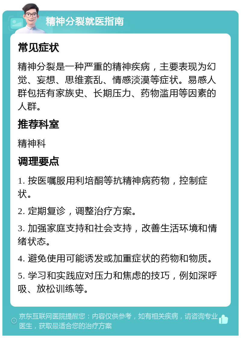 精神分裂就医指南 常见症状 精神分裂是一种严重的精神疾病，主要表现为幻觉、妄想、思维紊乱、情感淡漠等症状。易感人群包括有家族史、长期压力、药物滥用等因素的人群。 推荐科室 精神科 调理要点 1. 按医嘱服用利培酮等抗精神病药物，控制症状。 2. 定期复诊，调整治疗方案。 3. 加强家庭支持和社会支持，改善生活环境和情绪状态。 4. 避免使用可能诱发或加重症状的药物和物质。 5. 学习和实践应对压力和焦虑的技巧，例如深呼吸、放松训练等。